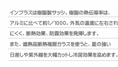 インプラスは樹脂製サッシ。樹脂の熱伝導率は、アルミに比べて約１／１０００。外気の温度に左右されにくく、断熱効果、防露効果を発揮します。また、遮熱高断熱複層ガラスを使うと、夏の強い日差しや紫外線を大幅カットし冷房効果を高めます。